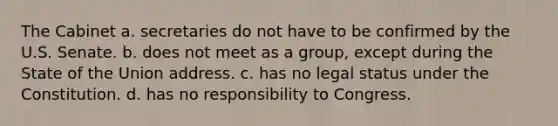 The Cabinet a. secretaries do not have to be confirmed by the U.S. Senate. b. does not meet as a group, except during the State of the Union address. c. has no legal status under the Constitution. d. has no responsibility to Congress.