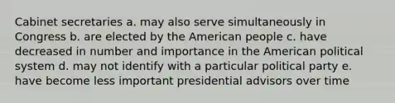 Cabinet secretaries a. may also serve simultaneously in Congress b. are elected by the American people c. have decreased in number and importance in the American political system d. may not identify with a particular political party e. have become less important presidential advisors over time