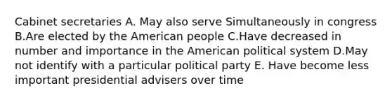 Cabinet secretaries A. May also serve Simultaneously in congress B.Are elected by the American people C.Have decreased in number and importance in the American political system D.May not identify with a particular political party E. Have become less important presidential advisers over time