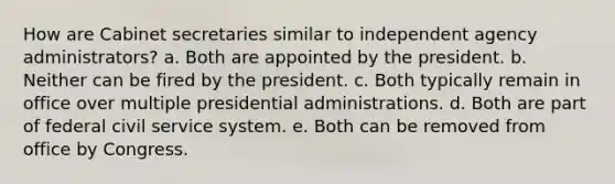 How are Cabinet secretaries similar to independent agency administrators? a. Both are appointed by the president. b. Neither can be fired by the president. c. Both typically remain in office over multiple presidential administrations. d. Both are part of federal civil service system. e. Both can be removed from office by Congress.