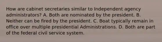 How are cabinet secretaries similar to Independent agency administrators? A. Both are nominated by the president. B. Neither can be fired by the president. C. Boat typically remain in office over multiple presidential Administrations. D. Both are part of the federal civil service system.