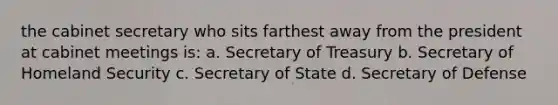 the cabinet secretary who sits farthest away from the president at cabinet meetings is: a. Secretary of Treasury b. Secretary of Homeland Security c. Secretary of State d. Secretary of Defense