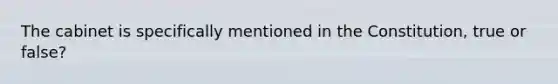 The cabinet is specifically mentioned in the Constitution, true or false?