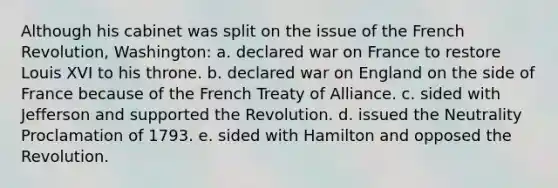 Although his cabinet was split on the issue of the French Revolution, Washington: a. declared war on France to restore Louis XVI to his throne. b. declared war on England on the side of France because of the French Treaty of Alliance. c. sided with Jefferson and supported the Revolution. d. issued the Neutrality Proclamation of 1793. e. sided with Hamilton and opposed the Revolution.