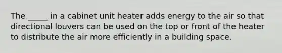 The _____ in a cabinet unit heater adds energy to the air so that directional louvers can be used on the top or front of the heater to distribute the air more efficiently in a building space.