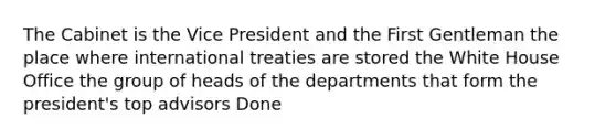 The Cabinet is the Vice President and the First Gentleman the place where international treaties are stored the White House Office the group of heads of the departments that form the president's top advisors Done