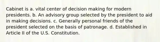 Cabinet is a. vital center of <a href='https://www.questionai.com/knowledge/kuI1pP196d-decision-making' class='anchor-knowledge'>decision making</a> for modern presidents. b. An advisory group selected by the president to aid in making decisions. c. Generally personal friends of the president selected on the basis of patronage. d. Established in Article II of the U.S. Constitution.