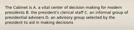 The Cabinet is A. a vital center of decision making for modern presidents B. the president's clerical staff C. an informal group of presidential advisers D. an advisory group selected by the president to aid in making decisions