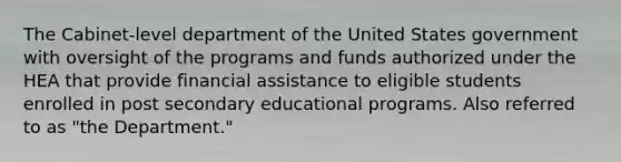 The Cabinet-level department of the United States government with oversight of the programs and funds authorized under the HEA that provide financial assistance to eligible students enrolled in post secondary educational programs. Also referred to as "the Department."