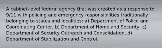 A cabinet-level federal agency that was created as a response to 9/11 with policing and emergency responsibilities traditionally belonging to states and localities: a) Department of Police and Coordinating Center, b) Department of Homeland Security, c) Department of Security Outreach and Consolidation, d) Department of Stabilization and Control.