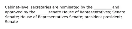 Cabinet-level secretaries are nominated by the __________and approved by the_______senate House of Representatives; Senate Senate; House of Representatives Senate; president president; Senate