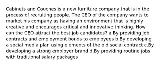 Cabinets and Couches is a new furniture company that is in the process of recruiting people. The CEO of the company wants to market his company as having an environment that is highly creative and encourages critical and innovative thinking. How can the CEO attract the best job candidates? a.By providing job contracts and employment bonds to employees b.By developing a social media plan using elements of the old social contract c.By developing a strong employer brand d.By providing routine jobs with traditional salary packages