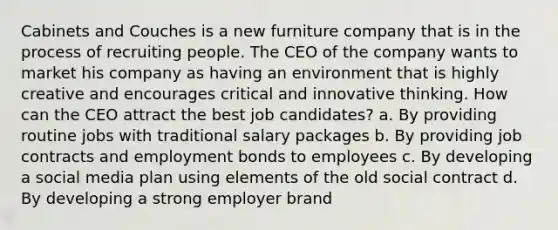 Cabinets and Couches is a new furniture company that is in the process of recruiting people. The CEO of the company wants to market his company as having an environment that is highly creative and encourages critical and innovative thinking. How can the CEO attract the best job candidates? a. By providing routine jobs with traditional salary packages b. By providing job contracts and employment bonds to employees c. By developing a social media plan using elements of the old social contract d. By developing a strong employer brand