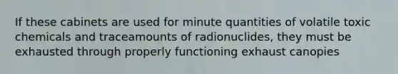 If these cabinets are used for minute quantities of volatile toxic chemicals and traceamounts of radionuclides, they must be exhausted through properly functioning exhaust canopies