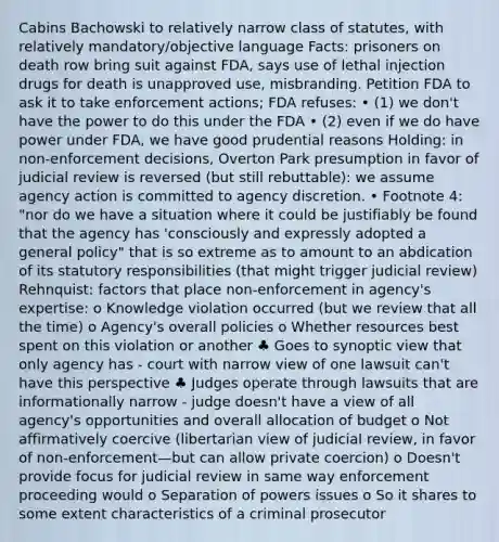 Cabins Bachowski to relatively narrow class of statutes, with relatively mandatory/objective language Facts: prisoners on death row bring suit against FDA, says use of lethal injection drugs for death is unapproved use, misbranding. Petition FDA to ask it to take enforcement actions; FDA refuses: • (1) we don't have the power to do this under the FDA • (2) even if we do have power under FDA, we have good prudential reasons Holding: in non-enforcement decisions, Overton Park presumption in favor of judicial review is reversed (but still rebuttable): we assume agency action is committed to agency discretion. • Footnote 4: "nor do we have a situation where it could be justifiably be found that the agency has 'consciously and expressly adopted a general policy" that is so extreme as to amount to an abdication of its statutory responsibilities (that might trigger judicial review) Rehnquist: factors that place non-enforcement in agency's expertise: o Knowledge violation occurred (but we review that all the time) o Agency's overall policies o Whether resources best spent on this violation or another ♣ Goes to synoptic view that only agency has - court with narrow view of one lawsuit can't have this perspective ♣ Judges operate through lawsuits that are informationally narrow - judge doesn't have a view of all agency's opportunities and overall allocation of budget o Not affirmatively coercive (libertarian view of judicial review, in favor of non-enforcement—but can allow private coercion) o Doesn't provide focus for judicial review in same way enforcement proceeding would o Separation of powers issues o So it shares to some extent characteristics of a criminal prosecutor