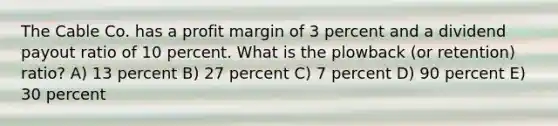 The Cable Co. has a profit margin of 3 percent and a dividend payout ratio of 10 percent. What is the plowback (or retention) ratio? A) 13 percent B) 27 percent C) 7 percent D) 90 percent E) 30 percent