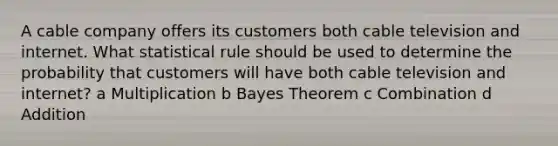 A cable company offers its customers both cable television and internet. What statistical rule should be used to determine the probability that customers will have both cable television and internet? a Multiplication b Bayes Theorem c Combination d Addition