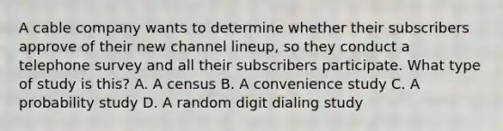 A cable company wants to determine whether their subscribers approve of their new channel lineup, so they conduct a telephone survey and all their subscribers participate. What type of study is this? A. A census B. A convenience study C. A probability study D. A random digit dialing study