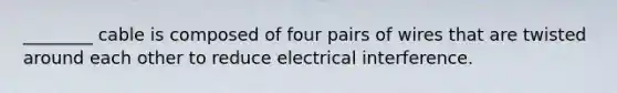 ________ cable is composed of four pairs of wires that are twisted around each other to reduce electrical interference.