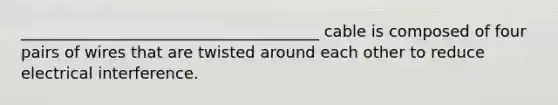 ______________________________________ cable is composed of four pairs of wires that are twisted around each other to reduce electrical interference.