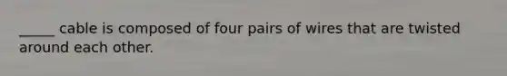 _____ cable is composed of four pairs of wires that are twisted around each other.