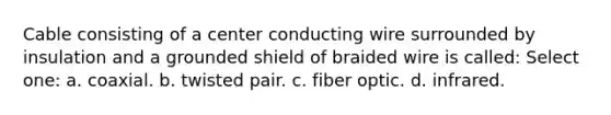 Cable consisting of a center conducting wire surrounded by insulation and a grounded shield of braided wire is called: Select one: a. coaxial. b. twisted pair. c. fiber optic. d. infrared.