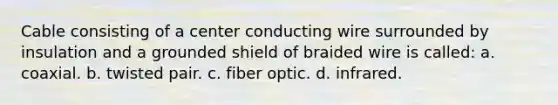 Cable consisting of a center conducting wire surrounded by insulation and a grounded shield of braided wire is called: a. coaxial. b. twisted pair. c. fiber optic. d. infrared.