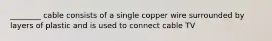 ________ cable consists of a single copper wire surrounded by layers of plastic and is used to connect cable TV