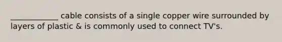 ____________ cable consists of a single copper wire surrounded by layers of plastic & is commonly used to connect TV's.