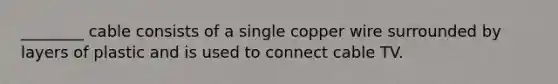 ________ cable consists of a single copper wire surrounded by layers of plastic and is used to connect cable TV.