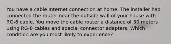 You have a cable Internet connection at home. The installer had connected the router near the outside wall of your house with RG-6 cable. You move the cable router a distance of 50 meters using RG-8 cables and special connector adapters. Which condition are you most likely to experience?