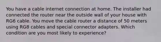 You have a cable internet connection at home. The installer had connected the router near the outside wall of your house with RG6 cable. You move the cable router a distance of 50 meters using RG8 cables and special connector adapters. Which condition are you most likely to experience?