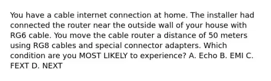 You have a cable internet connection at home. The installer had connected the router near the outside wall of your house with RG6 cable. You move the cable router a distance of 50 meters using RG8 cables and special connector adapters. Which condition are you MOST LIKELY to experience? A. Echo B. EMI C. FEXT D. NEXT