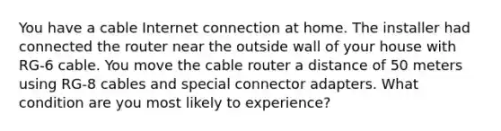 You have a cable Internet connection at home. The installer had connected the router near the outside wall of your house with RG-6 cable. You move the cable router a distance of 50 meters using RG-8 cables and special connector adapters. What condition are you most likely to experience?