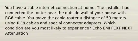 You have a cable internet connection at home. The installer had connected the router near the outside wall of your house with RG6 cable. You move the cable router a distance of 50 meters using RG8 cables and special connector adapters. Which condition are you most likely to experience? Echo EMI FEXT NEXT Attenuation