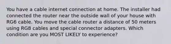 You have a cable internet connection at home. The installer had connected the router near the outside wall of your house with RG6 cable. You move the cable router a distance of 50 meters using RG8 cables and special connector adapters. Which condition are you MOST LIKELY to experience?