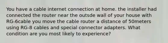 You have a cable internet connection at home. the installer had connected the router near the outsde wall of your house with RG-6cable you move the cable router a distance of 50meters using RG-8 cables and special connector adapters. What condition are you most likely to experience?