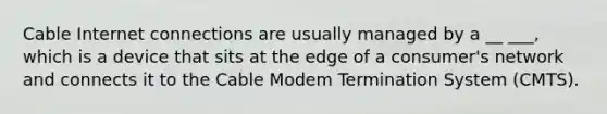 Cable Internet connections are usually managed by a __ ___, which is a device that sits at the edge of a consumer's network and connects it to the Cable Modem Termination System (CMTS).