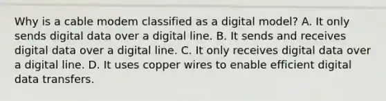 Why is a cable modem classified as a digital model? A. It only sends digital data over a digital line. B. It sends and receives digital data over a digital line. C. It only receives digital data over a digital line. D. It uses copper wires to enable efficient digital data transfers.