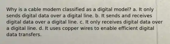 Why is a cable modem classified as a digital model? a. It only sends digital data over a digital line. b. It sends and receives digital data over a digital line. c. It only receives digital data over a digital line. d. It uses copper wires to enable efficient digital data transfers.