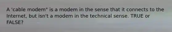 A 'cable modem" is a modem in the sense that it connects to the Internet, but isn't a modem in the technical sense. TRUE or FALSE?