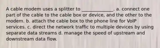 A cable modem uses a splitter to ______________. a. connect one part of the cable to the cable box or device, and the other to the modem. b. attach the cable box to the phone line for VoIP services. c. direct the network traffic to multiple devices by using separate data streams d. manage the speed of upstream and downstream data flow.