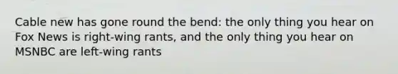Cable new has gone round the bend: the only thing you hear on Fox News is right-wing rants, and the only thing you hear on MSNBC are left-wing rants