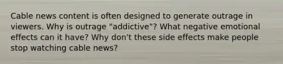 Cable news content is often designed to generate outrage in viewers. Why is outrage "addictive"? What negative emotional effects can it have? Why don't these side effects make people stop watching cable news?