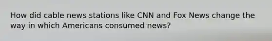 How did cable news stations like CNN and Fox News change the way in which Americans consumed news?