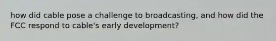 how did cable pose a challenge to broadcasting, and how did the FCC respond to cable's early development?
