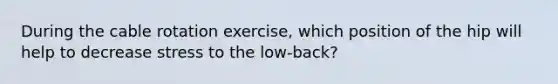 During the cable rotation exercise, which position of the hip will help to decrease stress to the low-back?