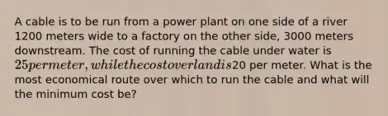 A cable is to be run from a power plant on one side of a river 1200 meters wide to a factory on the other side, 3000 meters downstream. The cost of running the cable under water is 25 per meter, while the cost over land is20 per meter. What is the most economical route over which to run the cable and what will the minimum cost be?