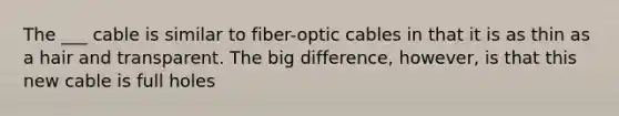 The ___ cable is similar to fiber-optic cables in that it is as thin as a hair and transparent. The big difference, however, is that this new cable is full holes