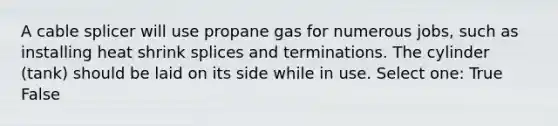 A cable splicer will use propane gas for numerous jobs, such as installing heat shrink splices and terminations. The cylinder (tank) should be laid on its side while in use. Select one: True False